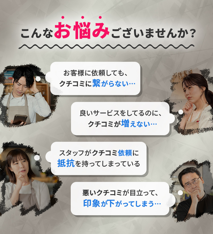 クチコミ対策でこんなお悩みございませんか？クチコミを依頼しても、行動に繋がらない…良いサービスをしてるのに、クチコミが増えない…悪いクチコミが目立って、印象が下がる